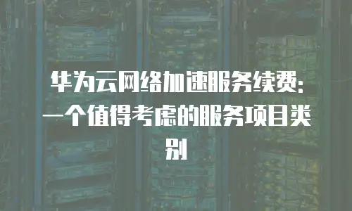 华为云网络加速服务续费: 一个值得考虑的服务项目类别