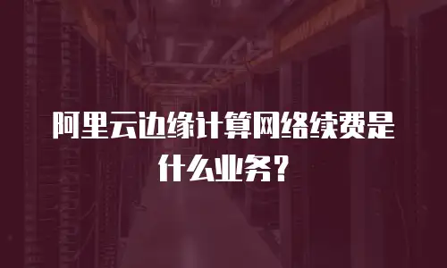 阿里云边缘计算网络续费是什么业务？