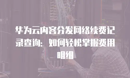 华为云内容分发网络续费记录查询：如何轻松掌握费用明细