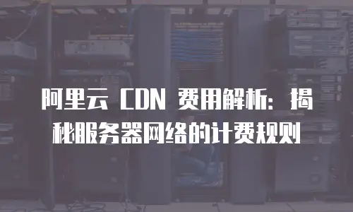 阿里云 CDN 费用解析：揭秘服务器网络的计费规则