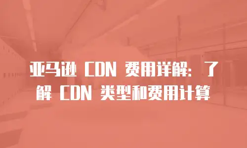 亚马逊 CDN 费用详解：了解 CDN 类型和费用计算