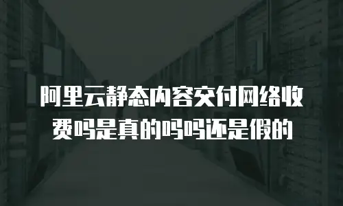 阿里云静态内容交付网络收费吗是真的吗吗还是假的