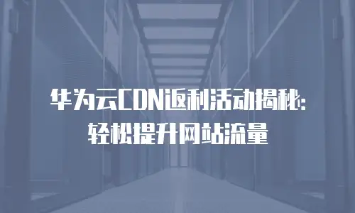 华为云CDN返利活动揭秘：轻松提升网站流量