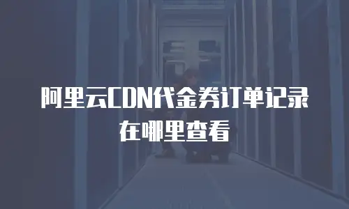 阿里云CDN代金券订单记录在哪里查看
