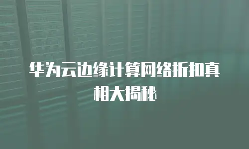 华为云边缘计算网络折扣真相大揭秘