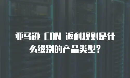 亚马逊 CDN 返利规则是什么级别的产品类型？