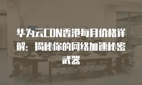 华为云CDN香港每月价格详解：揭秘你的网络加速秘密武器