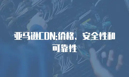亚马逊CDN:价格、安全性和可靠性