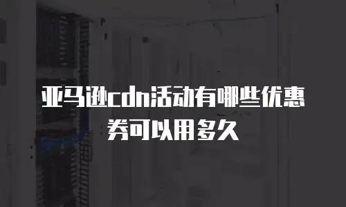亚马逊cdn活动有哪些优惠券可以用多久