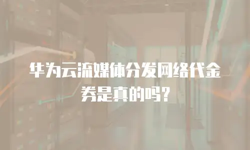 华为云流媒体分发网络代金券是真的吗？