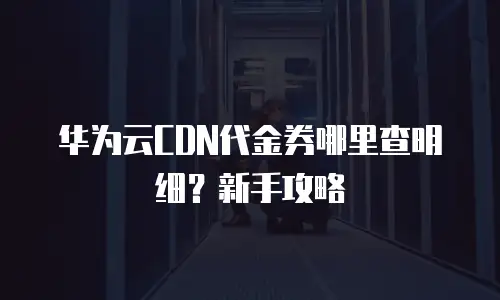 华为云CDN代金券哪里查明细？新手攻略