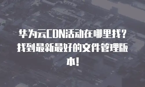 华为云CDN活动在哪里找？找到最新最好的文件管理版本！