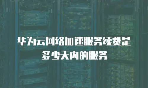 华为云网络加速服务续费是多少天内的服务