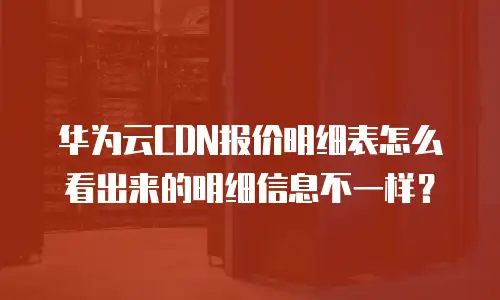 华为云CDN报价明细表怎么看出来的明细信息不一样？