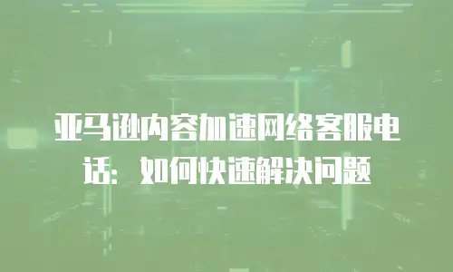 亚马逊内容加速网络客服电话：如何快速解决问题