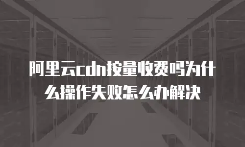 阿里云cdn按量收费吗为什么操作失败怎么办解决