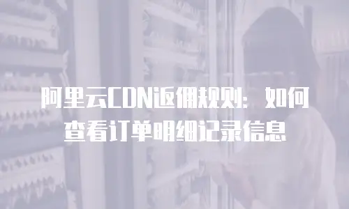 阿里云CDN返佣规则：如何查看订单明细记录信息