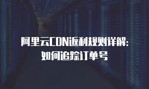 阿里云CDN返利规则详解：如何追踪订单号