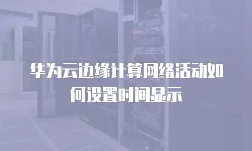 华为云边缘计算网络活动如何设置时间显示