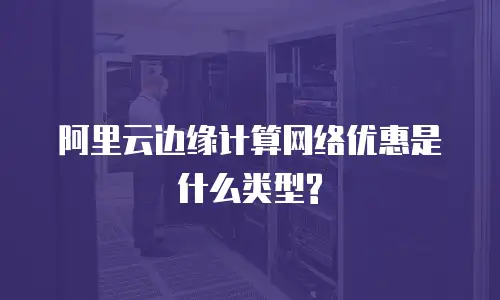 阿里云边缘计算网络优惠是什么类型?