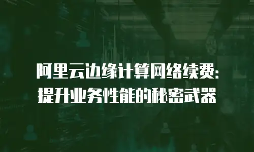 阿里云边缘计算网络续费：提升业务性能的秘密武器