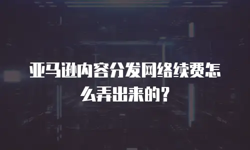 亚马逊内容分发网络续费怎么弄出来的？