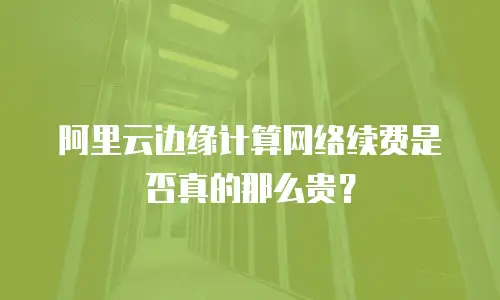 阿里云边缘计算网络续费是否真的那么贵？