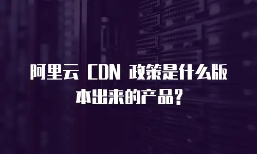 阿里云 CDN 政策是什么版本出来的产品?