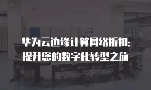华为云边缘计算网络折扣：提升您的数字化转型之旅