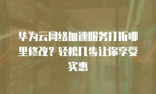 华为云网络加速服务打折哪里修改？轻松几步让你享受实惠