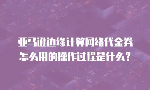 亚马逊边缘计算网络代金券怎么用的操作过程是什么？
