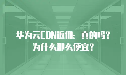 华为云CDN返佣：真的吗？为什么那么便宜？