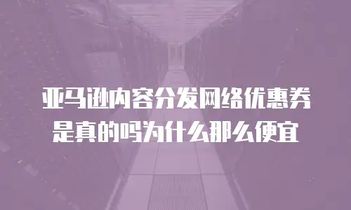 亚马逊内容分发网络优惠券是真的吗为什么那么便宜