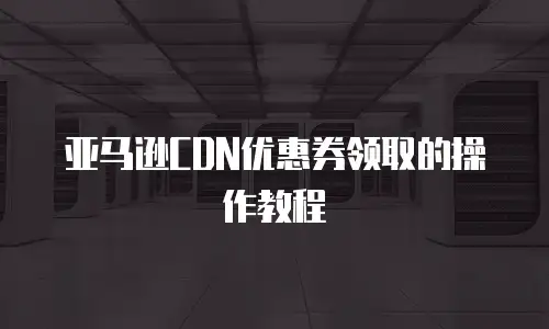 亚马逊CDN优惠券领取的操作教程
