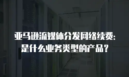 亚马逊流媒体分发网络续费：是什么业务类型的产品？