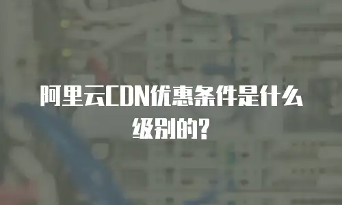 阿里云CDN优惠条件是什么级别的?