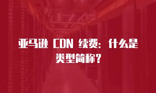 亚马逊 CDN 续费：什么是类型简称？
