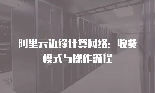 阿里云边缘计算网络：收费模式与操作流程
