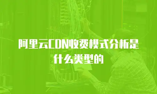 阿里云CDN收费模式分析是什么类型的