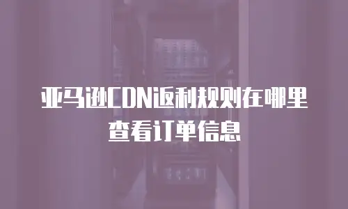 亚马逊CDN返利规则在哪里查看订单信息