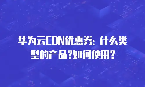 华为云CDN优惠券: 什么类型的产品?如何使用?