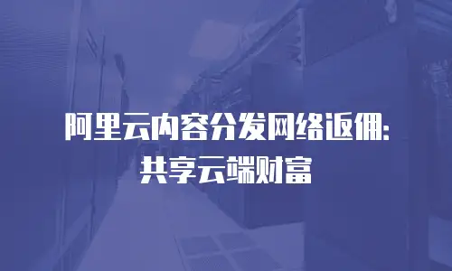 阿里云内容分发网络返佣：共享云端财富