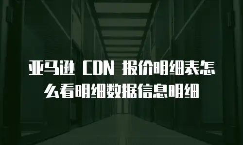 亚马逊 CDN 报价明细表怎么看明细数据信息明细