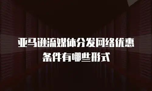 亚马逊流媒体分发网络优惠条件有哪些形式