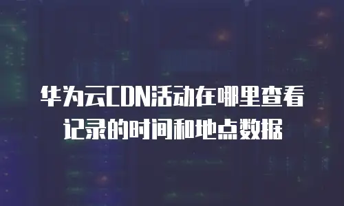 华为云CDN活动在哪里查看记录的时间和地点数据