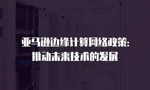 亚马逊边缘计算网络政策：推动未来技术的发展
