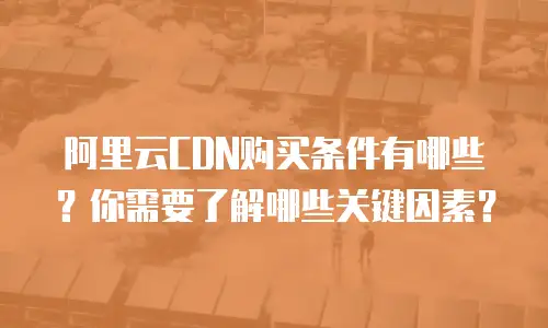 阿里云CDN购买条件有哪些？你需要了解哪些关键因素？