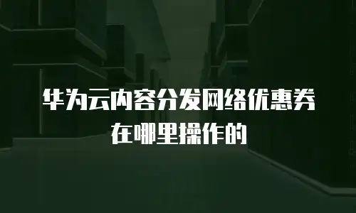 华为云内容分发网络优惠券在哪里操作的