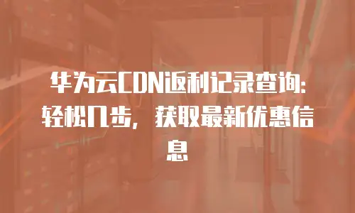 华为云CDN返利记录查询：轻松几步，获取最新优惠信息