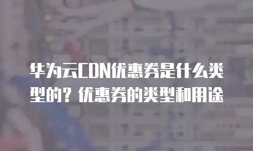 华为云CDN优惠券是什么类型的？优惠券的类型和用途